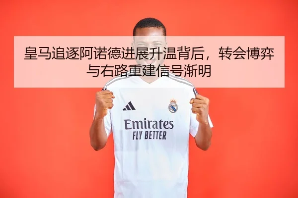 皇马追逐阿诺德进展升温背后，转会博弈与右路重建信号渐明